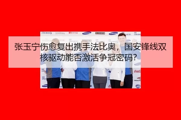 张玉宁伤愈复出携手法比奥，国安锋线双核驱动能否激活争冠密码？